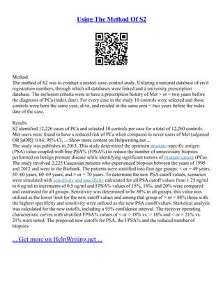 Using The Method Of S2
Method
The method of S2 was to conduct a nested–case–control study. Utilizing a national database of civil
registration numbers, through which all databases were linked and a university prescription
database. The inclusion criteria were to have a prescription history of Met > or = two years before
the diagnosis of PCa (index date). For every case in the study 10 controls were selected and those
controls were born the same year, alive, and resided in the same area < two years before the index
date of the case.
Results
S2 identified 12,226 cases of PCa and selected 10 controls per case for a total of 12,260 controls.
Met users were found to have a reduced risk of PCa when compared to never users of Met (adjusted
OR [aOR]: 0.84; 95% CI, ... Show more content on Helpwriting.net ...
The study was publishes in 2015. This study determined the optimum prostate–specific antigen
(PSA) value coupled with free PSA% (FPSA%) to reduce the number of unnecessary biopsies
performed on benign prostate disease while identifying significant tumors of prostate cancer (PCa).
The study involved 2,225 Caucasian patients who experienced biopsies between the years of 1995
and 2012 and were in the Biobank. The patients were stratified into four age groups: < or = 49 years,
50–60 years, 60–69 years, and > or = 70 years. To determine the new PSA cutoff values, scenarios
were simulated with sensitivity and specificity calculated for all PSA cutoff values from 1.25 ng/ml
to 6 ng/ml in increments of 0.5 ng/ml and FPSA% values of 15%, 18%, and 20% were compared
and contrasted for all groups. Sensitivity was determined to be 88% in all groups, this value was
utilized as the lower limit for the new cutoff values and among that group of > or = 88% those with
the highest specificity and sensitivity were utilized as the new PSA cutoff values. Statistical analysis
was calculated for the new cutoffs, including a 95% confidence interval. The receiver operating
characteristic curves with stratified FPSA% values of < or = 18% vs. > 18% and < or = 21% vs.
21% were noted. The proposed new cutoffs for PSA, the FPSA% and the reduced number of
biopsies
... Get more on HelpWriting.net ...
 