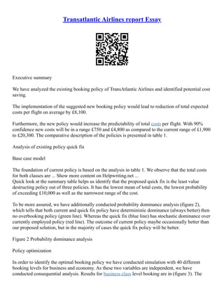 Transatlantic Airlines report Essay
Executive summary
We have analyzed the existing booking policy of TransAtlantic Airlines and identified potential cost
saving.
The implementation of the suggested new booking policy would lead to reduction of total expected
costs per flight on average by £8,100.
Furthermore, the new policy would increase the predictability of total costs per flight. With 90%
confidence new costs will be in a range £750 and £4,800 as compared to the current range of £1,900
to £20,300. The comparative description of the policies is presented in table 1.
Analysis of existing policy quick fix
Base case model
The foundation of current policy is based on the analysis in table 1. We observe that the total costs
for both classes are ... Show more content on Helpwriting.net ...
Quick look at the summary table helps us identify that the proposed quick fix is the least value
destructing policy out of three policies. It has the lowest mean of total costs, the lowest probability
of exceeding £10,000 as well as the narrowest range of the cost.
To be more assured, we have additionally conducted probability dominance analysis (figure 2),
which tells that both current and quick fix policy have deterministic dominance (always better) then
no overbooking policy (green line). Whereas the quick fix (blue line) has stochastic dominance over
currently employed policy (red line). The outcome of current policy maybe occasionally better than
our proposed solution, but in the majority of cases the quick fix policy will be better.
Figure 2 Probability dominance analysis
Policy optimization
In order to identify the optimal booking policy we have conducted simulation with 40 different
booking levels for business and economy. As these two variables are independent, we have
conducted consequential analysis. Results for business class level booking are in (figure 3). The
 