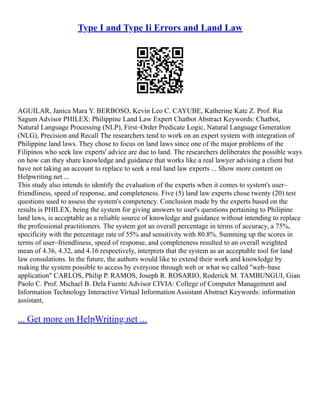 Type I and Type Ii Errors and Land Law
AGUILAR, Janica Mara Y. BERBOSO, Kevin Leo C. CAYUBE, Katherine Kate Z. Prof. Ria
Sagum Advisor PHILEX: Philippine Land Law Expert Chatbot Abstract Keywords: Chatbot,
Natural Language Processing (NLP), First–Order Predicate Logic, Natural Language Generation
(NLG), Precision and Recall The researchers tend to work on an expert system with integration of
Philippine land laws. They chose to focus on land laws since one of the major problems of the
Filipinos who seek law experts' advice are due to land. The researchers deliberates the possible ways
on how can they share knowledge and guidance that works like a real lawyer advising a client but
have not taking an account to replace to seek a real land law experts ... Show more content on
Helpwriting.net ...
This study also intends to identify the evaluation of the experts when it comes to system's user–
friendliness, speed of response, and completeness. Five (5) land law experts chose twenty (20) test
questions used to assess the system's competency. Conclusion made by the experts based on the
results is PHILEX, being the system for giving answers to user's questions pertaining to Philipine
land laws, is acceptable as a reliable source of knowledge and guidance without intending to replace
the professional practitioners. The system got an overall percentage in terms of accuracy, a 75%,
specificity with the percentage rate of 55% and sensitivity with 80.8%. Summing up the scores in
terms of user–friendliness, speed of response, and completeness resulted to an overall weighted
mean of 4.36, 4.32, and 4.16 respectively, interprets that the system as an acceptable tool for land
law consulations. In the future, the authors would like to extend their work and knowledge by
making the system possible to access by everyone through web or what we called "web–base
application" CARLOS, Philip P. RAMOS, Joseph R. ROSARIO, Roderick M. TAMBUNGUI, Gian
Paolo C. Prof. Michael B. Dela Fuente Advisor CIVIA: College of Computer Management and
Information Technology Interactive Virtual Information Assistant Abstract Keywords: information
assistant,
... Get more on HelpWriting.net ...
 
