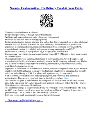 Neonatal Contamination : The Delivery Canal At Some Point...
Neonatal contamination can be obtained
In utero transplacentally or through ruptured membranes
Within the delivery canal at some point of transport (intrapartum)
From outside resources after delivery (postpartum)
In utero contamination, that can arise any time earlier than delivery, results from overt or subclinical
maternal infection. Results depend on the agent and timing of contamination in gestation and
encompass spontaneous abortion, intrauterine boom restriction, premature delivery, stillbirth,
congenital malformation (eg, rubella), and symptomatic (eg, cytomegalovirus [CMV],
toxoplasmosis, syphilis) or asymptomatic (eg, CMV) neonatal contamination.
Commonplace viral retailers include herpes simplex viruses, HIV, CMV, and ... Show more content
on Helpwriting.net ...
This organism is likewise reasons contamination in nonpregnant adults. Group B streptococcal
contamination in healthy adults is extraordinarily unusual, besides in young and middle–aged ladies,
and is almost constantly associated with underlying abnormalities, with diabetes most usually
related to infection in some series.
Septicemia is an infection in the bloodstream that can journey to exceptional frame organs. Group B
streptococcal (GBS) septicemia is caused by the bacterium Streptococcus agalactiae, that 's usually
called institution B strep or GBS. A newborn with septicemia may be very unwell.
GBS is normally observed in adults and older youngsters, and commonly does not motive
contamination. There are ways in which it can be handed to a newborn infant:
The little one can grow to be infected as the child passes via the start canal. In this case, toddlers
come to be sick among start and six days of lifestyles (most customarily within the first 24 hours).
That is known as early–onset GBS sickness.
The infant may emerge as infected after delivery via coming into touch with individuals who carry
the GBS germ. In this example signs seem later, while the toddler is 7 days to a few months or
greater vintage. That is known as past due–onset GBS disorder.
GBS now occurs much less regularly, because there are techniques
... Get more on HelpWriting.net ...
 