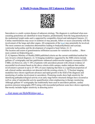 A Multi System Disease Of Unknown Etiology
Sarcoidosis is a multi–system disease of unknown etiology. The diagnosis is confirmed when non–
caseating granulomas are identified in tissue biopsies, predominantly from the lung parenchyma or
the mediastinal lymph nodes and is supported by compatible clinical and radiological features. [1]
Cardiac manifestations may occur in isolation or may precede, follow or occur concurrently with the
involvement of the lungs and other organs. All components of the heart may potentially be involved.
The most common are conduction abnormalities leading to bradyarrhythmias and syncope,
ventricular tachycardias and the development of congestive heart failure. [2, 3]
The location and extent of granulomatous infiltration accounts for variations in cardiac ... Show
more content on Helpwriting.net ...
[5, 6] Japanese Ministry of Health (JMH) published criteria are the current established method for
non–invasive clinical diagnosis. [2, 5] Imaging modalities suggested by the JMH criteria include
gallium–67 scintigraphy and late gadolinium–enhanced cardiovascular magnetic resonance (LGE–
CMR). [2] However, only 5–10% of patients with sarcoidosis present with clinical evidence of
myocardial involvement based on the above criteria while autopsy studies indicate that cardiac
involvement is present in up to 25–50% of cases implying that there is a significant proportion of
sub–clinical cardiac sarcoidosis not detected with the existing criteria. [1, 7] Nuclear imaging
modalities have shown significant advances and rapid growth in the field of the diagnosis and
monitoring of cardiac involvement in sarcoidosis. Promising results show high sensitivity for
identifying pathophysiological activity at an early stage before structural changes have occurred as
well as value of reproducible activity quantification when emphasizing in therapy monitoring.
Although gallium–67 scintigraphy has traditionally been used in sarcoidosis patients, cardiac
positron emission tomography (PET) along with myocardial perfusion scans have shown superiority
that mostly includes higher sensitivity in detecting active
... Get more on HelpWriting.net ...
 