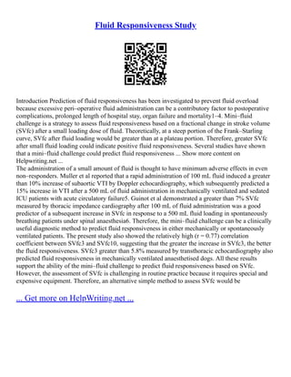 Fluid Responsiveness Study
Introduction Prediction of fluid responsiveness has been investigated to prevent fluid overload
because excessive peri–operative fluid administration can be a contributory factor to postoperative
complications, prolonged length of hospital stay, organ failure and mortality1–4. Mini–fluid
challenge is a strategy to assess fluid responsiveness based on a fractional change in stroke volume
(SVfc) after a small loading dose of fluid. Theoretically, at a steep portion of the Frank–Starling
curve, SVfc after fluid loading would be greater than at a plateau portion. Therefore, greater SVfc
after small fluid loading could indicate positive fluid responsiveness. Several studies have shown
that a mini–fluid challenge could predict fluid responsiveness ... Show more content on
Helpwriting.net ...
The administration of a small amount of fluid is thought to have minimum adverse effects in even
non–responders. Muller et al reported that a rapid administration of 100 mL fluid induced a greater
than 10% increase of subaortic VTI by Doppler echocardiography, which subsequently predicted a
15% increase in VTI after a 500 mL of fluid administration in mechanically ventilated and sedated
ICU patients with acute circulatory failure5. Guinot et al demonstrated a greater than 7% SVfc
measured by thoracic impedance cardiography after 100 mL of fluid administration was a good
predictor of a subsequent increase in SVfc in response to a 500 mL fluid loading in spontaneously
breathing patients under spinal anaesthesia6. Therefore, the mini–fluid challenge can be a clinically
useful diagnostic method to predict fluid responsiveness in either mechanically or spontaneously
ventilated patients. The present study also showed the relatively high (r = 0.77) correlation
coefficient between SVfc3 and SVfc10, suggesting that the greater the increase in SVfc3, the better
the fluid responsiveness. SVfc3 greater than 5.8% measured by transthoracic echocardiography also
predicted fluid responsiveness in mechanically ventilated anaesthetised dogs. All these results
support the ability of the mini–fluid challenge to predict fluid responsiveness based on SVfc.
However, the assessment of SVfc is challenging in routine practice because it requires special and
expensive equipment. Therefore, an alternative simple method to assess SVfc would be
... Get more on HelpWriting.net ...
 