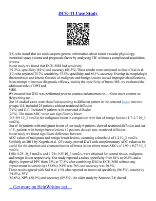 DCE-TI Case Study
(18) who stated that we could acquire general information about tumor vascular physiology,
interstitial space volume and prognostic factor by analyzing TIC without a complicated acquisition
process.
In our study we found that DCE–MRI had sensitivity
(92.3%), specificity (81%) and accuracy (85.3%).These results were compared to that of Kul et al.
(19) who reported 75.7% sensitivity, 97.5% specificity and 88.1% accuracy. Overlap in morphologic
characteristics and kinetic features of malignant and benign lesions caused improper classifications.
In an attempt to increase diagnostic efficacy, mainly the specificity of breast MR, we evaluated the
additional role of DWI and
MRS.
We ensured that DWI was performed prior to contrast enhancement to ... Show more content on
Helpwriting.net ...
Our 34 studied cases were classified according to diffusion pattern in the detected lesion into two
groups; G.I. included 25 patients without restricted diffusion
(74%) and G.II. Included 9 patients with restricted diffusion
(26%). The mean ADC value was significantly lower
(0.5–0.9 10_3 mm2/s) for malignant lesion in comparison with that of benign lesions (1.7–2.7 10_3
mm2/s).
Out of 10 patients with malignant lesion of our study 6 patients showed restricted diffusion and out
of 21 patients with benign breast lesions 19 patients showed non–restricted diffusion.
In our study we found significant difference between
ADC values of malignant and benign breast lesions, assuming a threshold of 1.2 10_3 mm2/s.
Similarly an 2014 by Nogeria et al. (23) study, proved DWI with complementary ADC values to be
useful for the detection and characterization of breast lesion where mean ADCs of 1.99 ± 0.27 10_3
mm2/s,
1.08± 0.25 10_3 mm2/s, and 1.74± 0.35 10_3 mm2/s, were obtained for normal tissue, malignant,
and benign lesion respectively. Our study reported a raised specificity from 81% to 90.5% and a
slightly improved PPV from 75% to 77.8% after combining DWI to DCE–MRI without any
improvement in sensitivity (53.8%). NPV was 76% and accuracy was 76.5%.
These results agreed with Kul et al. (19) who reported an improved specificity (86.5%), sensitivity
(91.5%), PPV
(89.6%), NPV (88.9%) and accuracy (89.3%). An older study by Sonmez (24) shared
... Get more on HelpWriting.net ...
 