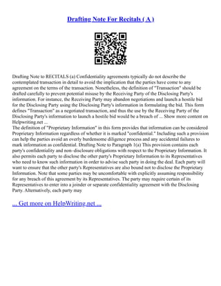 Drafting Note For Recitals ( A )
Drafting Note to RECITALS (a) Confidentiality agreements typically do not describe the
contemplated transaction in detail to avoid the implication that the parties have come to any
agreement on the terms of the transaction. Nonetheless, the definition of "Transaction" should be
drafted carefully to prevent potential misuse by the Receiving Party of the Disclosing Party's
information. For instance, the Receiving Party may abandon negotiations and launch a hostile bid
for the Disclosing Party using the Disclosing Party's information in formulating the bid. This form
defines "Transaction" as a negotiated transaction, and thus the use by the Receiving Party of the
Disclosing Party's information to launch a hostile bid would be a breach of ... Show more content on
Helpwriting.net ...
The definition of "Proprietary Information" in this form provides that information can be considered
Proprietary Information regardless of whether it is marked "confidential." Including such a provision
can help the parties avoid an overly burdensome diligence process and any accidental failures to
mark information as confidential. Drafting Note to Paragraph 1(a) This provision contains each
party's confidentiality and non–disclosure obligations with respect to the Proprietary Information. It
also permits each party to disclose the other party's Proprietary Information to its Representatives
who need to know such information in order to advise such party in doing the deal. Each party will
want to ensure that the other party's Representatives are also bound not to disclose the Proprietary
Information. Note that some parties may be uncomfortable with explicitly assuming responsibility
for any breach of this agreement by its Representatives. The party may require certain of its
Representatives to enter into a joinder or separate confidentiality agreement with the Disclosing
Party. Alternatively, each party may
... Get more on HelpWriting.net ...
 
