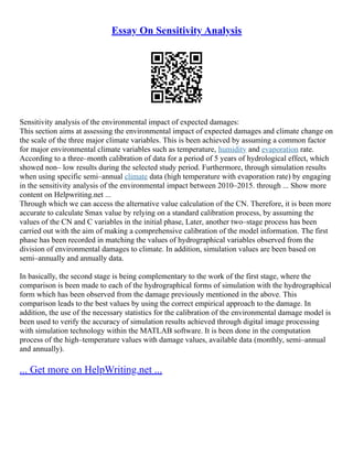 Essay On Sensitivity Analysis
Sensitivity analysis of the environmental impact of expected damages:
This section aims at assessing the environmental impact of expected damages and climate change on
the scale of the three major climate variables. This is been achieved by assuming a common factor
for major environmental climate variables such as temperature, humidity and evaporation rate.
According to a three–month calibration of data for a period of 5 years of hydrological effect, which
showed non– low results during the selected study period. Furthermore, through simulation results
when using specific semi–annual climate data (high temperature with evaporation rate) by engaging
in the sensitivity analysis of the environmental impact between 2010–2015. through ... Show more
content on Helpwriting.net ...
Through which we can access the alternative value calculation of the CN. Therefore, it is been more
accurate to calculate Smax value by relying on a standard calibration process, by assuming the
values of the CN and C variables in the initial phase, Later, another two–stage process has been
carried out with the aim of making a comprehensive calibration of the model information. The first
phase has been recorded in matching the values of hydrographical variables observed from the
division of environmental damages to climate. In addition, simulation values are been based on
semi–annually and annually data.
In basically, the second stage is being complementary to the work of the first stage, where the
comparison is been made to each of the hydrographical forms of simulation with the hydrographical
form which has been observed from the damage previously mentioned in the above. This
comparison leads to the best values by using the correct empirical approach to the damage. In
addition, the use of the necessary statistics for the calibration of the environmental damage model is
been used to verify the accuracy of simulation results achieved through digital image processing
with simulation technology within the MATLAB software. It is been done in the computation
process of the high–temperature values with damage values, available data (monthly, semi–annual
and annually).
... Get more on HelpWriting.net ...
 