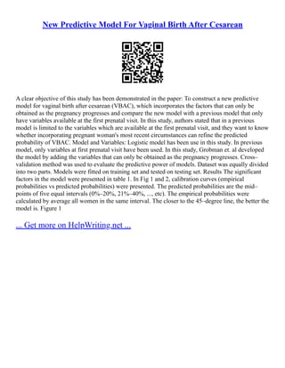 New Predictive Model For Vaginal Birth After Cesarean
A clear objective of this study has been demonstrated in the paper: To construct a new predictive
model for vaginal birth after cesarean (VBAC), which incorporates the factors that can only be
obtained as the pregnancy progresses and compare the new model with a previous model that only
have variables available at the first prenatal visit. In this study, authors stated that in a previous
model is limited to the variables which are available at the first prenatal visit, and they want to know
whether incorporating pregnant woman's most recent circumstances can refine the predicted
probability of VBAC. Model and Variables: Logistic model has been use in this study. In previous
model, only variables at first prenatal visit have been used. In this study, Grobman et. al developed
the model by adding the variables that can only be obtained as the pregnancy progresses. Cross–
validation method was used to evaluate the predictive power of models. Dataset was equally divided
into two parts. Models were fitted on training set and tested on testing set. Results The significant
factors in the model were presented in table 1. In Fig 1 and 2, calibration curves (empirical
probabilities vs predicted probabilities) were presented. The predicted probabilities are the mid–
points of five equal intervals (0%–20%, 21%–40%, ..., etc). The empirical probabilities were
calculated by average all women in the same interval. The closer to the 45–degree line, the better the
model is. Figure 1
... Get more on HelpWriting.net ...
 
