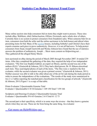 Statistics Can Reduce Internet Fraud Essay
Many online auction sites help consumers bid on items they might want to possess. These sites
include eBay, WebStore, ebid, OnlineAuction, OZtion, Overstock, and a whole slew of others.
Currently there is no system to protect consumers from fraudulent sales. When someone bids for an
item, consumers trust both the seller and the online auctioneer to be both honest and ethical when
presenting items for bid. Many of the auction houses, including Sotheby's and Christie's have their
experts examine each piece to prove authenticity. However, it is not all bad news. To help protect
consumers from fraud, Joseph Gastwirth and Wesley Johnson have found that the use of statistics
answers the problem of authenticity. Joseph ... Show more content on Helpwriting.net ...
They gathered all the alleged Henry Moore
item auctioned on eBay during the period of March 2005 through November 2007. It totaled 239
items. After they completed the gathering of the data, they required the help of two independent
evaluators. "The first was Stephen Gabriel, an expert on Moore, and the second was one of the
authors (JLG)." (Gastwirth & Johnson, 2011) They had a third person, Dr. H. Hikawa download
each item. They used digital photos of each of the items. "The files were e–mailed to the first
evaluator, while the second evaluator was given a printed version." (Gastwirth & Johnson, 2011)
Neither assessor was able to talk to the other about any of the art for sale during the study period in
order to ensure the independence of the evaluations. "The results of the study were summarized in
two 2 x 2 tables reporting the matched pairs classification for the two groups of artwork." (Gastwirth
& Johnson, 2011) Figure 1 is a copy of that table.
Prints Evaluator 2 Questionable Genuine Total
Evaluator 1 Questionable 6 10 16 Genuine 1 149 150 Total 7 159 166
Sculptures and Drawings Evaluator 2 Questionable Genuine Total
Evaluator 1 Questionable 59 6 65 Genuine 2 6 8 Total 61 12 73
The second part is their specificity, which is in some ways the reverse – that they know a genuine
article when they see one. These are far from being the same thing. An evaluator
... Get more on HelpWriting.net ...
 