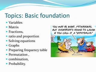 Topics: Basic foundationVariablesMatrixFractions, ratio and proportionSolving equationsGraphsPreparing frequency tablePermutation ,combination, Probability.