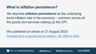 What is inflation persistence?
We describe inflation persistence as the underlying
trend inflation rate in the economy – common across all
the goods and services making up the CPI.
We published an article on 21 August 2023:
Persistence in consumer prices inflation, UK: 2002 to 2023
@ONSfocus #ONSEconForum slido #26920
 