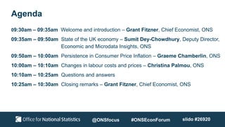 Agenda
09:30am – 09:35am Welcome and introduction – Grant Fitzner, Chief Economist, ONS
09:35am – 09:50am State of the UK economy – Sumit Dey-Chowdhury, Deputy Director,
Economic and Microdata Insights, ONS
09:50am – 10:00am Persistence in Consumer Price Inflation – Graeme Chamberlin, ONS
10:00am – 10:10am Changes in labour costs and prices – Christina Palmou, ONS
10:10am – 10:25am Questions and answers
10:25am – 10:30am Closing remarks – Grant Fitzner, Chief Economist, ONS
@ONSfocus #ONSEconForum slido #26920
 