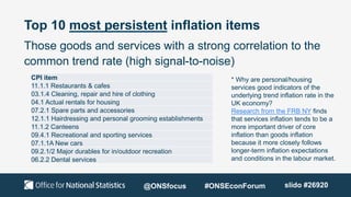 Top 10 most persistent inflation items
Those goods and services with a strong correlation to the
common trend rate (high signal-to-noise)
* Why are personal/housing
services good indicators of the
underlying trend inflation rate in the
UK economy?
Research from the FRB NY finds
that services inflation tends to be a
more important driver of core
inflation than goods inflation
because it more closely follows
longer-term inflation expectations
and conditions in the labour market.
CPI item
11.1.1 Restaurants & cafes
03.1.4 Cleaning, repair and hire of clothing
04.1 Actual rentals for housing
07.2.1 Spare parts and accessories
12.1.1 Hairdressing and personal grooming establishments
11.1.2 Canteens
09.4.1 Recreational and sporting services
07.1.1A New cars
09.2.1/2 Major durables for in/outdoor recreation
06.2.2 Dental services
@ONSfocus #ONSEconForum slido #26920
 