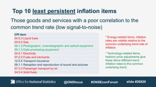 Top 10 least persistent inflation items
Those goods and services with a poor correlation to the
common trend rate (low signal-to-noise)
* Energy-related items, inflation
rates are volatile relative to the
common underlying trend rate of
inflation.
* Technology-related items,
hedonic price adjustments give
these items different trend
inflation rates to the common
underlying trend.
CPI item
04.5.3 Liquid fuels
04.5.2 Gas
09.1.2 Photographic, cinematographic and optical equipment
09.1.3 Data processing equipment
04.5.1 Electricity
07.2.2 Fuels and lubricants
12.5.4 Transport insurance
09.1.1 Reception and reproduction of sound and pictures
07.3.3 Passenger transport by air
04.5.4 Solid fuels
@ONSfocus #ONSEconForum slido #26920
 