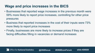 Wage and price increases in the BICS
• Businesses that reported wage increases in the previous month were
59% more likely to report price increases, controlling for other price
pressures
• Business that reported increases in the cost of their inputs were 73%
more likely to report price increases
• Finally, businesses are more likely to increase prices if they are
facing difficulties filling in vacancies or demand increases
@ONSfocus #ONSEconForum slido #26920
 