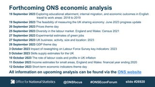 Forthcoming ONS economic analysis
@ONSfocus #ONSEconForum slido #26920
19 September 2023 Exploring educational attainment, internal migration, and economic outcomes in English
travel to work areas: 2018 to 2019
19 September 2023 The feasibility of measuring the UK sharing economy: June 2023 progress update
20 September 2023 Prices theme day
25 September 2023 Diversity in the labour market. England and Wales: Census 2021
27 September 2023 Experimental estimates of green jobs
27 September 2023 UK business; activity, size and location: 2023
29 September 2023 GDP theme day
3 October 2023 Impact of reweighting on Labour Force Survey key indicators: 2023
5 October 2023 Skills supply estimates for the UK
10 October 2023 The role of labour costs and profits in UK inflation
11 October 2023 Income estimates for small areas, England and Wales: financial year ending 2020
12 October 2023 Short-term economic indicators theme day
All information on upcoming analysis can be found via the ONS website
 