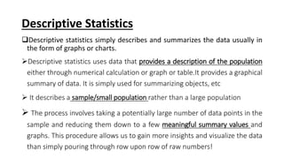 Descriptive Statistics
Descriptive statistics simply describes and summarizes the data usually in
the form of graphs or charts.
Descriptive statistics uses data that provides a description of the population
either through numerical calculation or graph or table.It provides a graphical
summary of data. It is simply used for summarizing objects, etc
 It describes a sample/small population rather than a large population
 The process involves taking a potentially large number of data points in the
sample and reducing them down to a few meaningful summary values and
graphs. This procedure allows us to gain more insights and visualize the data
than simply pouring through row upon row of raw numbers!
 