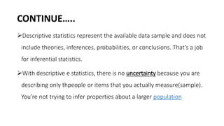 CONTINUE…..
Descriptive statistics represent the available data sample and does not
include theories, inferences, probabilities, or conclusions. That’s a job
for inferential statistics.
With descriptive e statistics, there is no uncertainty because you are
describing only thpeople or items that you actually measure(sample).
You’re not trying to infer properties about a larger population
 