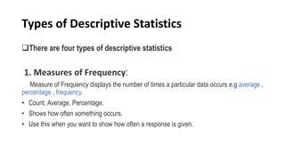 Types of Descriptive Statistics
There are four types of descriptive statistics
1. Measures of Frequency:
Measure of Frequency displays the number of times a particular data occurs e.g average ,
percentage , frequency.
• Count, Average, Percentage.
• Shows how often something occurs.
• Use this when you want to show how often a response is given.
 