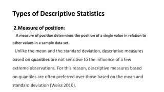 Types of Descriptive Statistics
2.Measure of position:
A measure of position determines the position of a single value in relation to
other values in a sample data set.
Unlike the mean and the standard deviation, descriptive measures
based on quantiles are not sensitive to the influence of a few
extreme observations. For this reason, descriptive measures based
on quantiles are often preferred over those based on the mean and
standard deviation (Weiss 2010).
 
