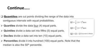Continue…..
 Quantiles are cut points dividing the range of the data into
contiguous intervals with equal probabilities.
 Quartiles divide the data four (4) equal parts.
 Quintiles divide a data set into fifths (5) equal parts.
 Deciles divide a data set into ten (10) equal parts.
 Percentiles divide it into hundred (100) equal parts. Note that the
median is also the 50th percentile.
 