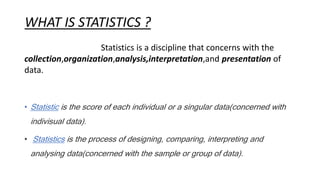 WHAT IS STATISTICS ?
Statistics is a discipline that concerns with the
collection,organization,analysis,interpretation,and presentation of
data.
• Statistic is the score of each individual or a singular data(concerned with
indivisual data).
• Statistics is the process of designing, comparing, interpreting and
analysing data(concerned with the sample or group of data).
 