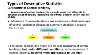 Types of Descriptive Statistics
3.Measure of Central Tendency
A measure of central tendency is a single value that attempts to
describe a set of data by identifying the central position within that set
of data.
 Measures of central tendency are sometimes called measures
of central location or classed as summary statistics. it suggests
that it is a value around which the data is centred
The mean, median and mode are all valid measures of central
tendency, but under different conditions, some measures of
central tendency become more appropriate to use than
 