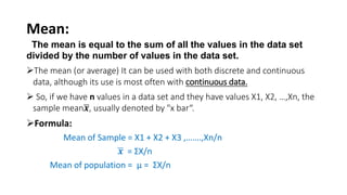 Mean:
The mean is equal to the sum of all the values in the data set
divided by the number of values in the data set.
The mean (or average) It can be used with both discrete and continuous
data, although its use is most often with continuous data.
 So, if we have n values in a data set and they have values X1, X2, …,Xn, the
sample mean𝒙, usually denoted by "x bar“.
Formula:
Mean of Sample = X1 + X2 + X3 ,…….,Xn/n
𝒙 = ƩX/n
Mean of population = µ = ƩX/n
 