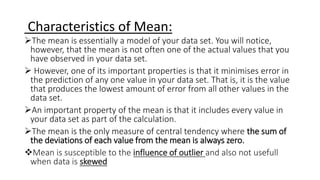 Characteristics of Mean:
The mean is essentially a model of your data set. You will notice,
however, that the mean is not often one of the actual values that you
have observed in your data set.
 However, one of its important properties is that it minimises error in
the prediction of any one value in your data set. That is, it is the value
that produces the lowest amount of error from all other values in the
data set.
An important property of the mean is that it includes every value in
your data set as part of the calculation.
The mean is the only measure of central tendency where the sum of
the deviations of each value from the mean is always zero.
Mean is susceptible to the influence of outlier and also not usefull
when data is skewed
 