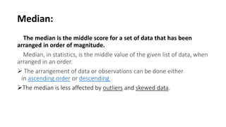 Median:
The median is the middle score for a set of data that has been
arranged in order of magnitude.
Median, in statistics, is the middle value of the given list of data, when
arranged in an order.
 The arrangement of data or observations can be done either
in ascending order or descending .
The median is less affected by outliers and skewed data.
 