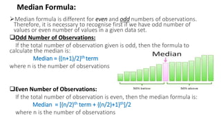 Median Formula:
Median formula is different for even and odd numbers of observations.
Therefore, it is necessary to recognise first if we have odd number of
values or even number of values in a given data set.
Odd Number of Observations:
If the total number of observation given is odd, then the formula to
calculate the median is:
Median = {(n+1)/2}th term
where n is the number of observations
Even Number of Observations:
If the total number of observation is even, then the median formula is:
Median = [(n/2)th term + {(n/2)+1}th]/2
where n is the number of observations
 