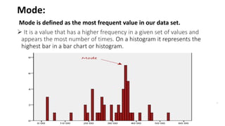 Mode:
Mode is defined as the most frequent value in our data set.
 It is a value that has a higher frequency in a given set of values and
appears the most number of times. On a histogram it represents the
highest bar in a bar chart or histogram.
.
 