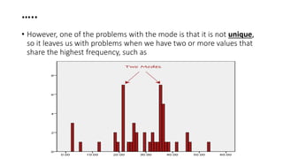 …..
• However, one of the problems with the mode is that it is not unique,
so it leaves us with problems when we have two or more values that
share the highest frequency, such as
 