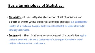 Basic terminology of Statistics :
• Population –It is actually a total collection of set of individuals or
objects or events whose properties are to be analyzed e.g all patients
treated at a particular hospital last year or total batch of tablets formed in
industry last month.
• Sample –It is the subset or representative part of a population e.g the
patients selected to fill out a patient-satisfaction questionnaire or no of
tablets selectected for quality tests.
 