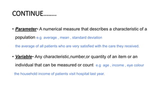CONTINUE……..
• Parameter- A numerical measure that describes a characteristic of a
population e.g average , mean , standard deviation
the average of all patients who are very satisfied with the care they received.
• Variable- Any characteristic,number,or quantity of an item or an
individual that can be measured or count e.g age , income , eye colour
the household income of patients visit hospital last year.
 