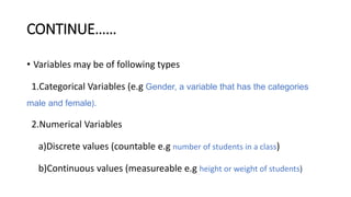 CONTINUE……
• Variables may be of following types
1.Categorical Variables (e.g Gender, a variable that has the categories
male and female).
2.Numerical Variables
a)Discrete values (countable e.g number of students in a class)
b)Continuous values (measureable e.g height or weight of students)
 