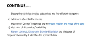 CONTINUE…..
Descriptive statistics are also categorised into four different categories:
a) Measure of central tendency
Measure of Central Tendencies are the mean, median and mode of the data
b) Measure of dispersion/Variability
Range, Variance, Dispersion, Standard Deviation are Measures of
Dispersion/Variability. It identifies the spread of data.
 