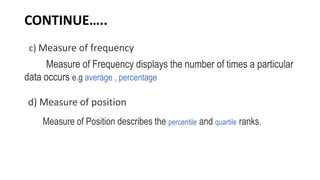 CONTINUE…..
c) Measure of frequency
Measure of Frequency displays the number of times a particular
data occurs e.g average , percentage
d) Measure of position
Measure of Position describes the percentile and quartile ranks.
 