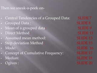 Then we sneak-a-peek on-

   Central Tendencies of a Grouped Data:   SLIDE 7
   Grouped Data :                          SLIDE 8
   Mean of a grouped data:                 SLIDE 9
   Direct Method:                          SLIDE 11
   Assumed mean method:                    SLIDE 13
   Step deviation Method:                  SLIDE 15
   Mode:                                   SLIDE 16
   Concept of Cumulative Frequency:        SLIDE 17
•   Median:                                 SLIDE 18
•   Ogives :                                SLIDE 20
 