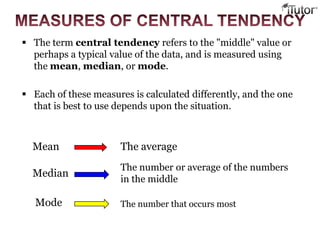  The term central tendency refers to the "middle" value or
perhaps a typical value of the data, and is measured using
the mean, median, or mode.
 Each of these measures is calculated differently, and the one
that is best to use depends upon the situation.
Mean The average
Median
The number or average of the numbers
in the middle
Mode The number that occurs most
 