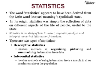  The word ‘statistics’ appears to have been derived from
the Latin word ‘status’ meaning ‘a (political) state’.
 In its origin, statistics was simply the collection of data
on different aspects of the life of people, useful to the
State.
 Statistics is the study of how to collect, organize, analyze, and
interpret numerical information from data.
 There are two types of statistics:-
 Descriptive statistics
 involves methods of organizing, picturing and
summarizing information from data.
 Inferential statistics
 involves methods of using information from a sample to draw
conclusions about the population
 