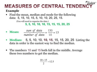 Example
 Find the mean, median and mode for the following
data: 5, 15, 10, 15, 5, 10, 10, 20, 25, 15.
(You will need to organize the data.)
5, 5, 10, 10, 10, 15, 15, 15, 20, 25
 Mean:
 Median: 5, 5, 10, 10, 10, 15, 15, 15, 20, 25 Listing the
data in order is the easiest way to find the median.
 The numbers 10 and 15 both fall in the middle. Average
these two numbers to get the median.
5.12
2
1510
 