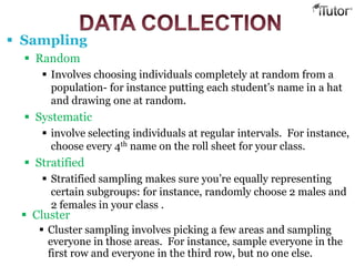  Sampling
 Random
 Involves choosing individuals completely at random from a
population- for instance putting each student’s name in a hat
and drawing one at random.
 Systematic
 involve selecting individuals at regular intervals. For instance,
choose every 4th name on the roll sheet for your class.
 Stratified
 Stratified sampling makes sure you’re equally representing
certain subgroups: for instance, randomly choose 2 males and
2 females in your class .
 Cluster
 Cluster sampling involves picking a few areas and sampling
everyone in those areas. For instance, sample everyone in the
first row and everyone in the third row, but no one else.
 