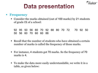  Frequency
 Consider the marks obtained (out of 100 marks) by 21 students
of grade IX of a school:
92 95 50 56 60 70 92 88 80 70 72 70 92 50
50 56 60 70 60 60 88
 Recall that the number of students who have obtained a certain
number of marks is called the frequency of those marks.
 For instance, 4 students got 70 marks. So the frequency of 70
marks is 4.
 To make the data more easily understandable, we write it in a
table, as given below:
 