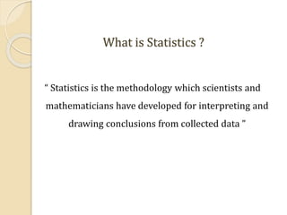 What is Statistics ?
“ Statistics is the methodology which scientists and
mathematicians have developed for interpreting and
drawing conclusions from collected data ”
 