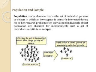 Population and Sample
Population can be characterized as the set of individual persons
or objects in which an investigator is primarily interested during
his or her research problem often only a set of individuals of that
population are observed for measurements such a set of
individuals constitutes a sample.
 