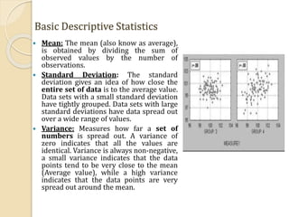 Basic Descriptive Statistics
 Mean: The mean (also know as average),
is obtained by dividing the sum of
observed values by the number of
observations.
 Standard Deviation: The standard
deviation gives an idea of how close the
entire set of data is to the average value.
Data sets with a small standard deviation
have tightly grouped. Data sets with large
standard deviations have data spread out
over a wide range of values.
 Variance: Measures how far a set of
numbers is spread out. A variance of
zero indicates that all the values are
identical. Variance is always non-negative,
a small variance indicates that the data
points tend to be very close to the mean
(Average value), while a high variance
indicates that the data points are very
spread out around the mean.
 