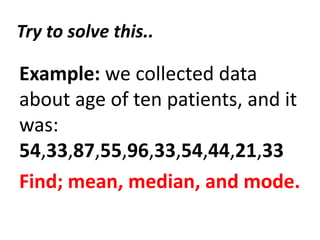 Try to solve this..
Example: we collected data
about age of ten patients, and it
was:
54,33,87,55,96,33,54,44,21,33
Find; mean, median, and mode.
 
