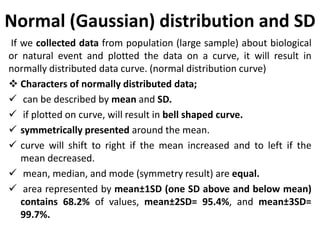 Normal (Gaussian) distribution and SD
If we collected data from population (large sample) about biological
or natural event and plotted the data on a curve, it will result in
normally distributed data curve. (normal distribution curve)
 Characters of normally distributed data;
 can be described by mean and SD.
 if plotted on curve, will result in bell shaped curve.
 symmetrically presented around the mean.
 curve will shift to right if the mean increased and to left if the
mean decreased.
 mean, median, and mode (symmetry result) are equal.
 area represented by mean±1SD (one SD above and below mean)
contains 68.2% of values, mean±2SD= 95.4%, and mean±3SD=
99.7%.
 