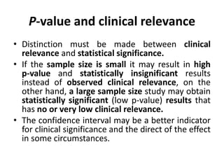 P-value and clinical relevance
• Distinction must be made between clinical
relevance and statistical significance.
• If the sample size is small it may result in high
p-value and statistically insignificant results
instead of observed clinical relevance, on the
other hand, a large sample size study may obtain
statistically significant (low p-value) results that
has no or very low clinical relevance.
• The confidence interval may be a better indicator
for clinical significance and the direct of the effect
in some circumstances.
 