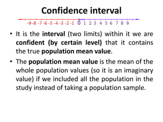 Confidence interval
• It is the interval (two limits) within it we are
confident (by certain level) that it contains
the true population mean value.
• The population mean value is the mean of the
whole population values (so it is an imaginary
value) if we included all the population in the
study instead of taking a population sample.
 