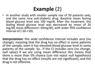 Example (2)
• In another study with smaller sample size of 50 patients only,
and the same new anti-diabetic drug. Baseline mean fasting
blood glucose level was 190 mg/dl. After the treatment, the
fasting blood glucose level was decreased by mean of 20
mg/dl( mean difference=-20mg/dl), with wider 95% confidence
interval of (-50:+10).
Interpretation: this wide confidence interval includes zero (no
change), meaning that the drug has no effect in some patients
of the sample, even it has elevated blood glucose level in some
patients of the sample. So.. If the CI includes zero (no change,
null value) if we are using mean difference this means that
there is more than 5% chance (can not reject null hypothesis)
that the drug has no effect (results are not significant), and the
drug is not effective.
 